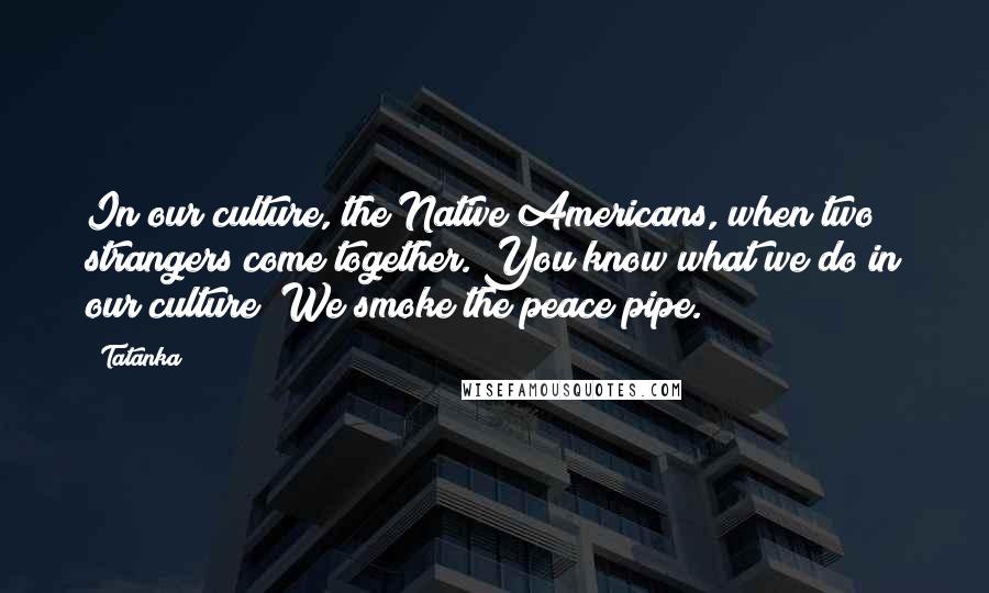 Tatanka Quotes: In our culture, the Native Americans, when two strangers come together. You know what we do in our culture? We smoke the peace pipe.