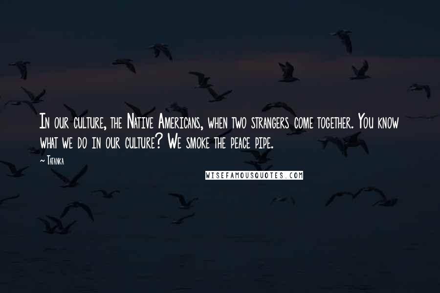 Tatanka Quotes: In our culture, the Native Americans, when two strangers come together. You know what we do in our culture? We smoke the peace pipe.