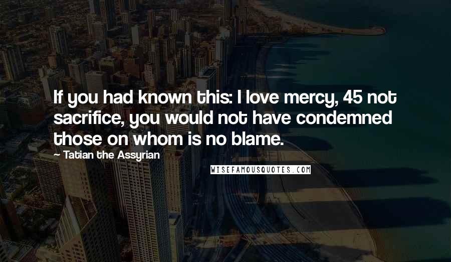 Tatian The Assyrian Quotes: If you had known this: I love mercy, 45 not sacrifice, you would not have condemned those on whom is no blame.
