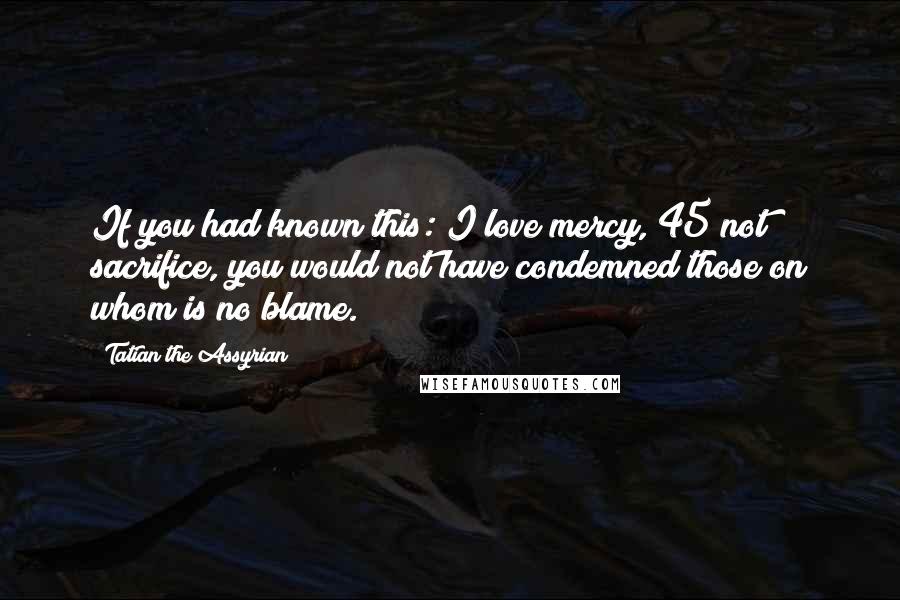 Tatian The Assyrian Quotes: If you had known this: I love mercy, 45 not sacrifice, you would not have condemned those on whom is no blame.