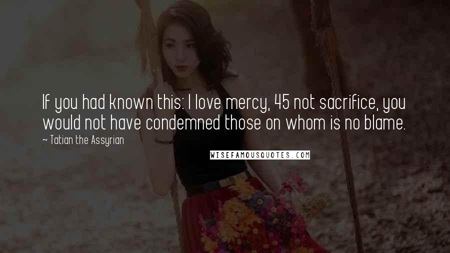 Tatian The Assyrian Quotes: If you had known this: I love mercy, 45 not sacrifice, you would not have condemned those on whom is no blame.
