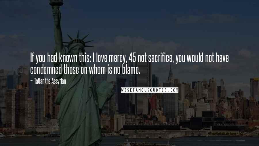 Tatian The Assyrian Quotes: If you had known this: I love mercy, 45 not sacrifice, you would not have condemned those on whom is no blame.