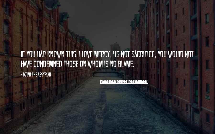 Tatian The Assyrian Quotes: If you had known this: I love mercy, 45 not sacrifice, you would not have condemned those on whom is no blame.