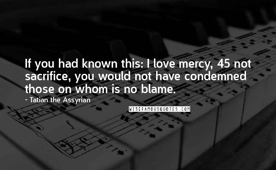 Tatian The Assyrian Quotes: If you had known this: I love mercy, 45 not sacrifice, you would not have condemned those on whom is no blame.