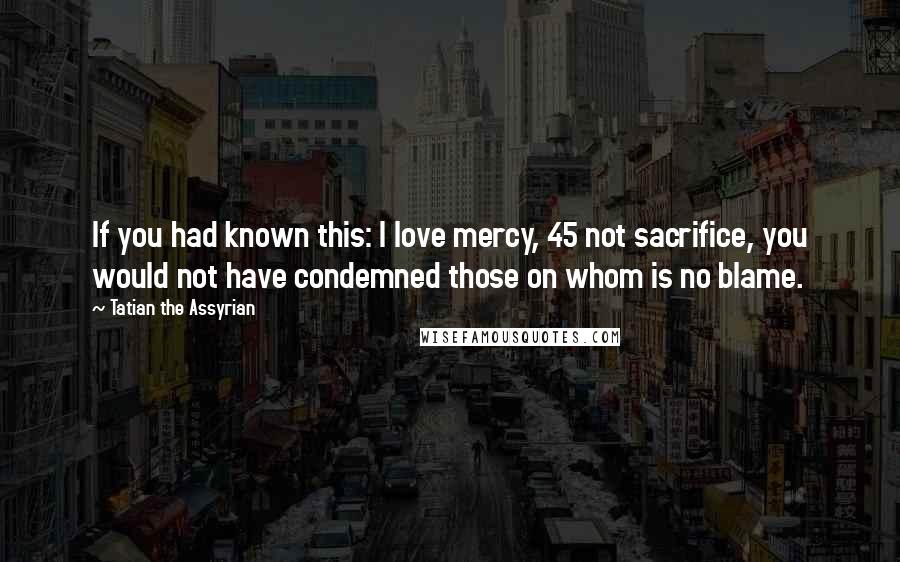 Tatian The Assyrian Quotes: If you had known this: I love mercy, 45 not sacrifice, you would not have condemned those on whom is no blame.