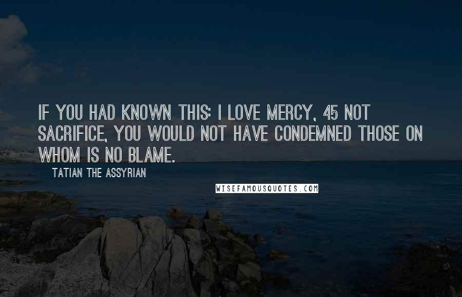 Tatian The Assyrian Quotes: If you had known this: I love mercy, 45 not sacrifice, you would not have condemned those on whom is no blame.