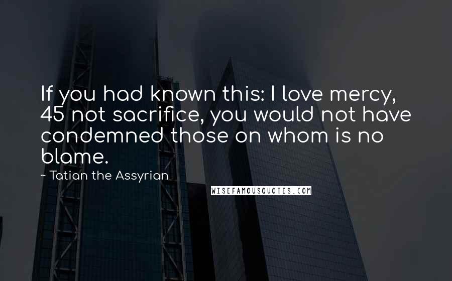 Tatian The Assyrian Quotes: If you had known this: I love mercy, 45 not sacrifice, you would not have condemned those on whom is no blame.
