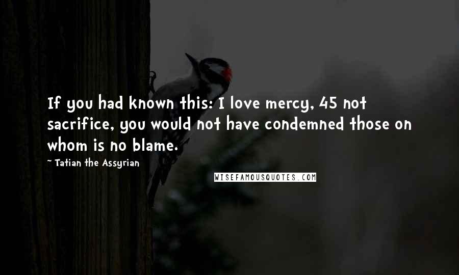 Tatian The Assyrian Quotes: If you had known this: I love mercy, 45 not sacrifice, you would not have condemned those on whom is no blame.