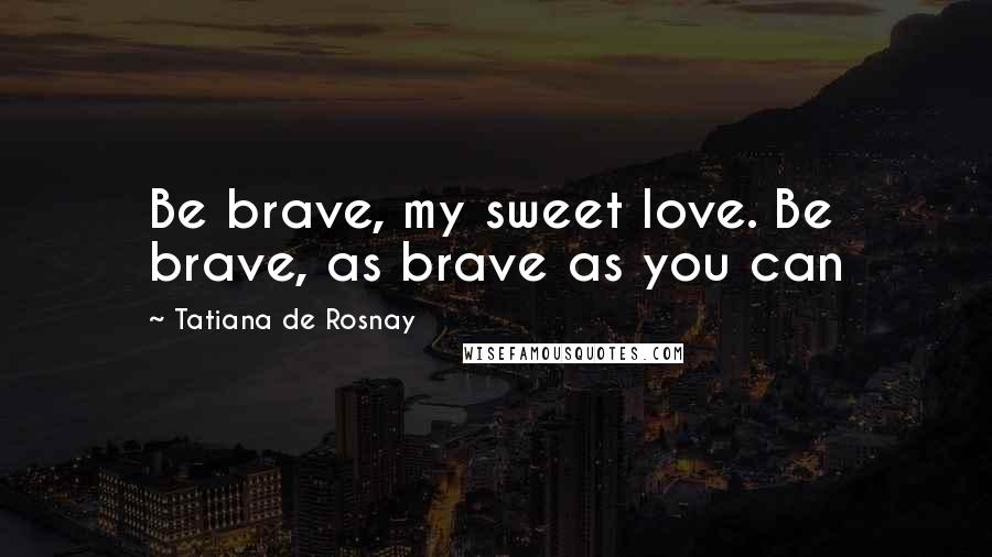 Tatiana De Rosnay Quotes: Be brave, my sweet love. Be brave, as brave as you can