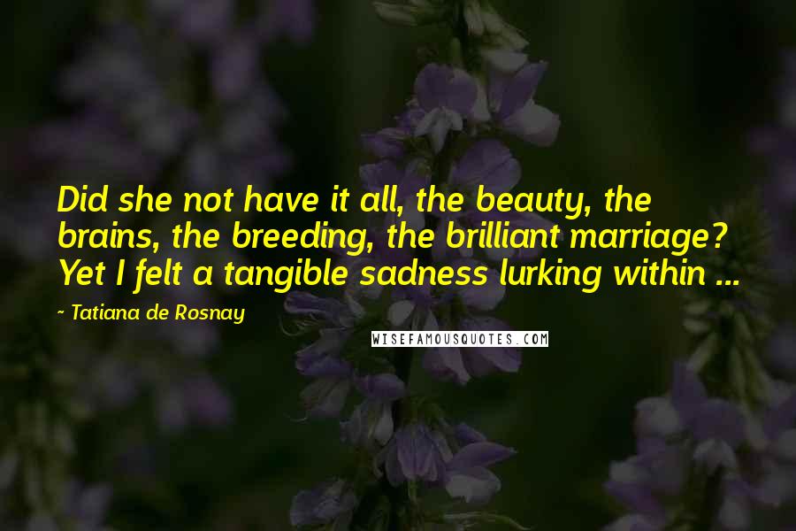 Tatiana De Rosnay Quotes: Did she not have it all, the beauty, the brains, the breeding, the brilliant marriage? Yet I felt a tangible sadness lurking within ...
