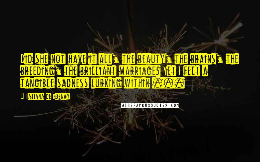 Tatiana De Rosnay Quotes: Did she not have it all, the beauty, the brains, the breeding, the brilliant marriage? Yet I felt a tangible sadness lurking within ...