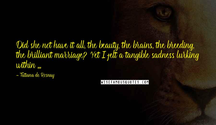 Tatiana De Rosnay Quotes: Did she not have it all, the beauty, the brains, the breeding, the brilliant marriage? Yet I felt a tangible sadness lurking within ...