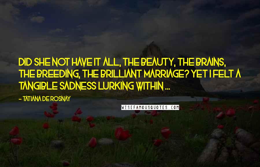 Tatiana De Rosnay Quotes: Did she not have it all, the beauty, the brains, the breeding, the brilliant marriage? Yet I felt a tangible sadness lurking within ...