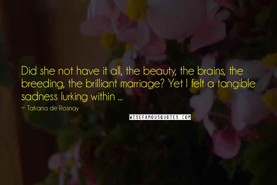 Tatiana De Rosnay Quotes: Did she not have it all, the beauty, the brains, the breeding, the brilliant marriage? Yet I felt a tangible sadness lurking within ...