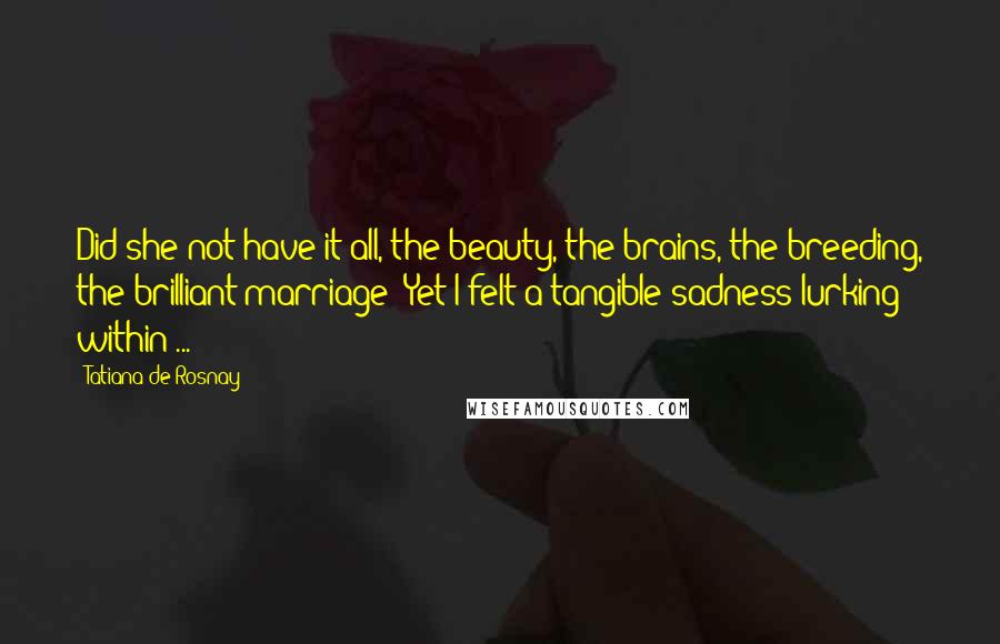 Tatiana De Rosnay Quotes: Did she not have it all, the beauty, the brains, the breeding, the brilliant marriage? Yet I felt a tangible sadness lurking within ...