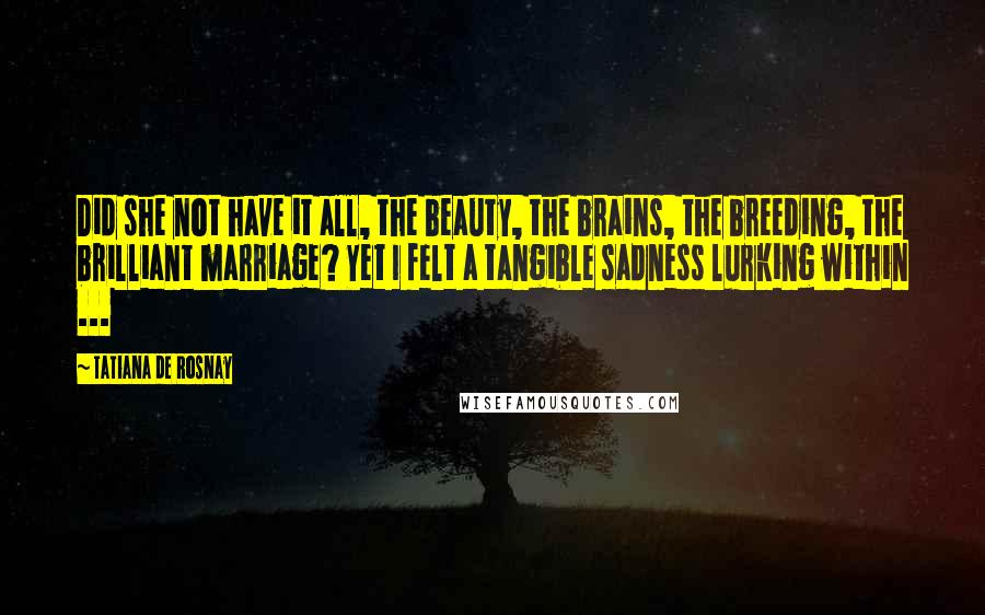 Tatiana De Rosnay Quotes: Did she not have it all, the beauty, the brains, the breeding, the brilliant marriage? Yet I felt a tangible sadness lurking within ...