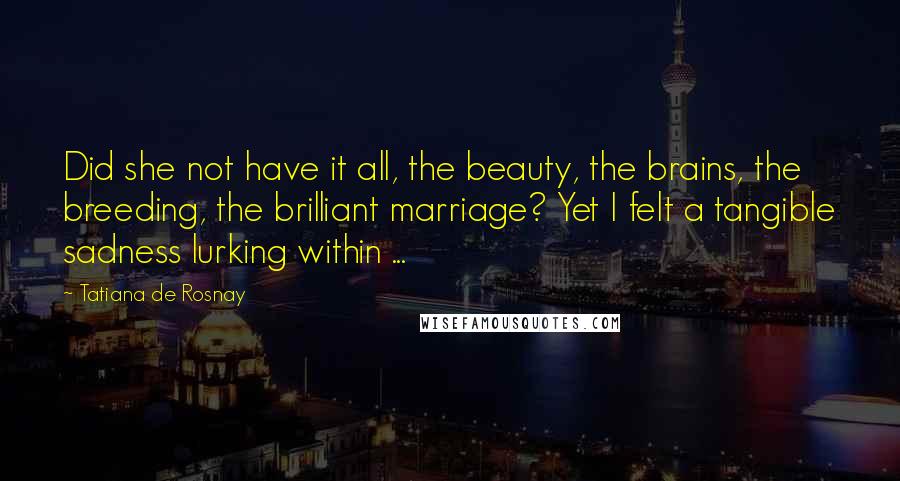 Tatiana De Rosnay Quotes: Did she not have it all, the beauty, the brains, the breeding, the brilliant marriage? Yet I felt a tangible sadness lurking within ...