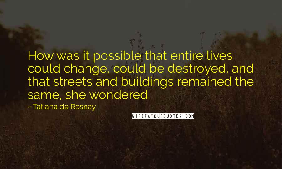 Tatiana De Rosnay Quotes: How was it possible that entire lives could change, could be destroyed, and that streets and buildings remained the same, she wondered.