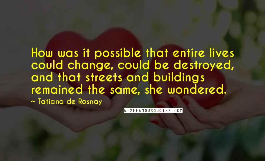 Tatiana De Rosnay Quotes: How was it possible that entire lives could change, could be destroyed, and that streets and buildings remained the same, she wondered.