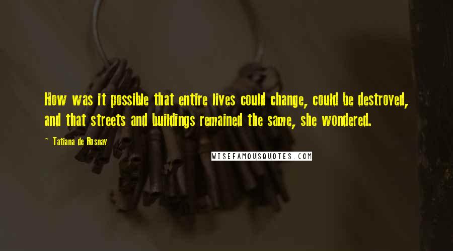 Tatiana De Rosnay Quotes: How was it possible that entire lives could change, could be destroyed, and that streets and buildings remained the same, she wondered.