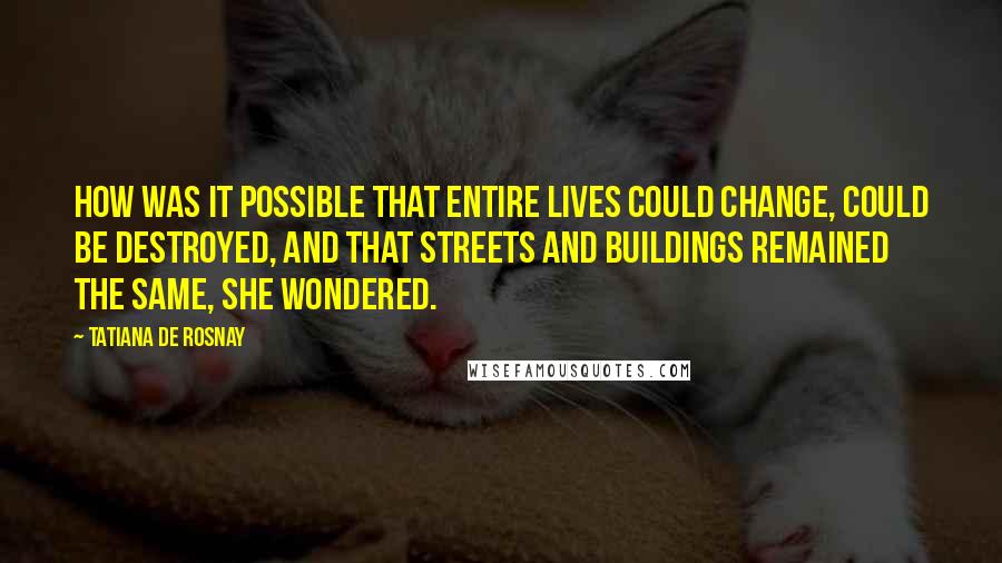 Tatiana De Rosnay Quotes: How was it possible that entire lives could change, could be destroyed, and that streets and buildings remained the same, she wondered.