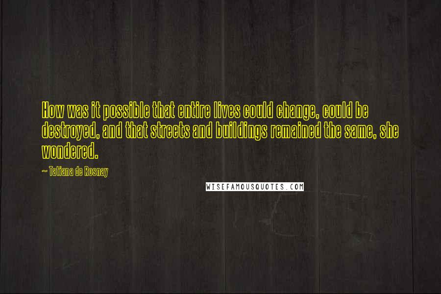 Tatiana De Rosnay Quotes: How was it possible that entire lives could change, could be destroyed, and that streets and buildings remained the same, she wondered.