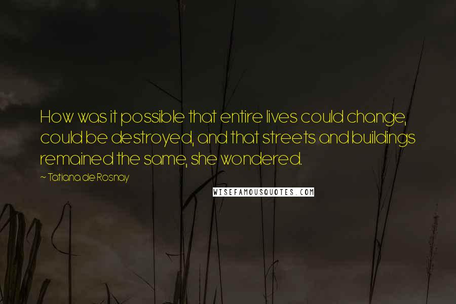 Tatiana De Rosnay Quotes: How was it possible that entire lives could change, could be destroyed, and that streets and buildings remained the same, she wondered.