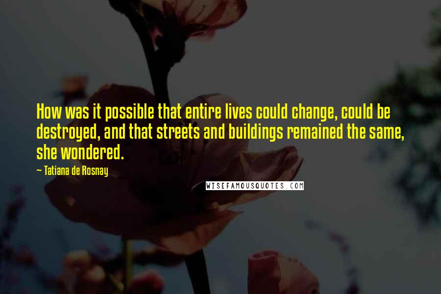 Tatiana De Rosnay Quotes: How was it possible that entire lives could change, could be destroyed, and that streets and buildings remained the same, she wondered.