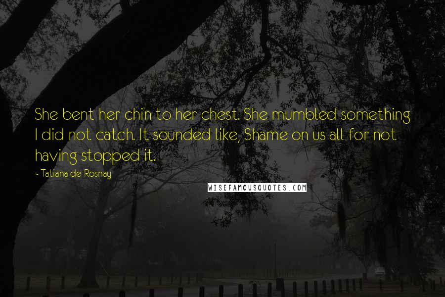 Tatiana De Rosnay Quotes: She bent her chin to her chest. She mumbled something I did not catch. It sounded like, Shame on us all for not having stopped it.