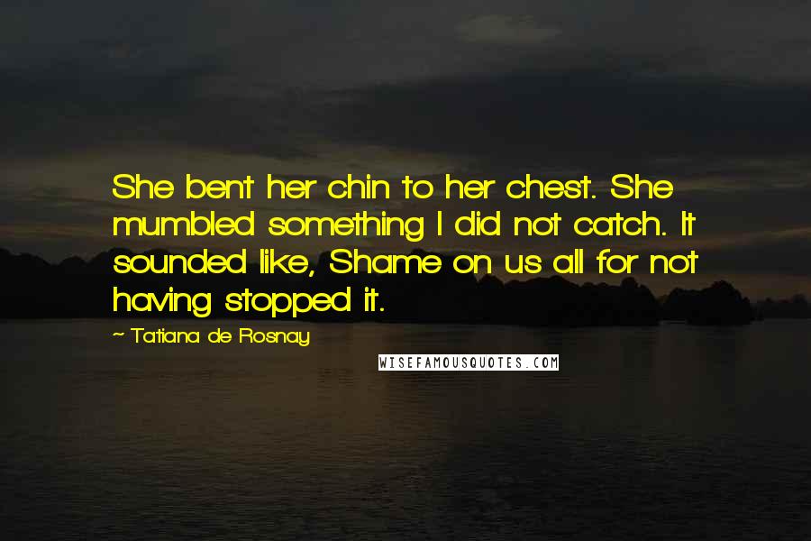 Tatiana De Rosnay Quotes: She bent her chin to her chest. She mumbled something I did not catch. It sounded like, Shame on us all for not having stopped it.