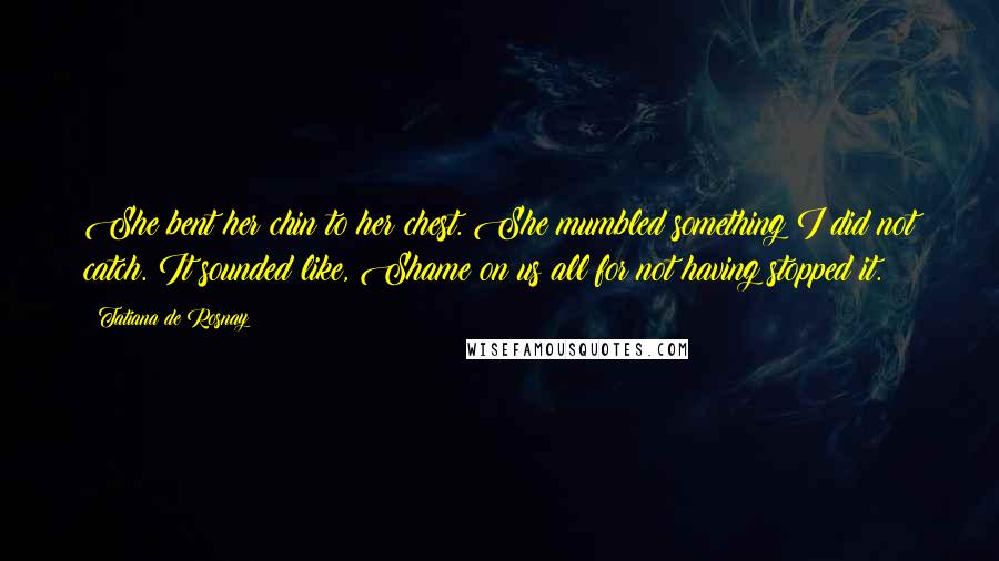 Tatiana De Rosnay Quotes: She bent her chin to her chest. She mumbled something I did not catch. It sounded like, Shame on us all for not having stopped it.