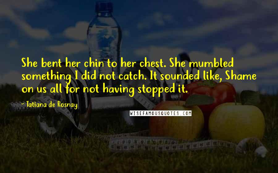 Tatiana De Rosnay Quotes: She bent her chin to her chest. She mumbled something I did not catch. It sounded like, Shame on us all for not having stopped it.