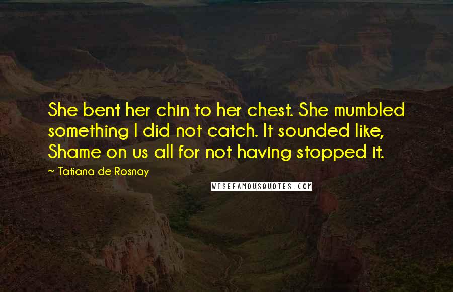 Tatiana De Rosnay Quotes: She bent her chin to her chest. She mumbled something I did not catch. It sounded like, Shame on us all for not having stopped it.