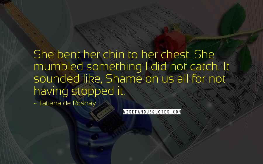 Tatiana De Rosnay Quotes: She bent her chin to her chest. She mumbled something I did not catch. It sounded like, Shame on us all for not having stopped it.