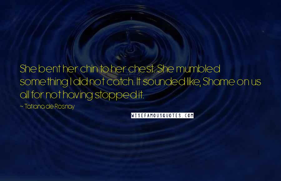 Tatiana De Rosnay Quotes: She bent her chin to her chest. She mumbled something I did not catch. It sounded like, Shame on us all for not having stopped it.