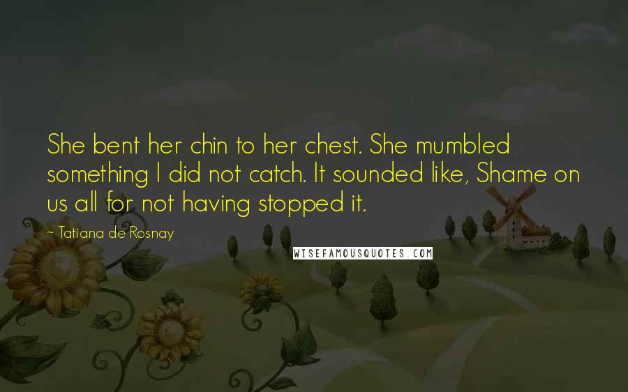 Tatiana De Rosnay Quotes: She bent her chin to her chest. She mumbled something I did not catch. It sounded like, Shame on us all for not having stopped it.