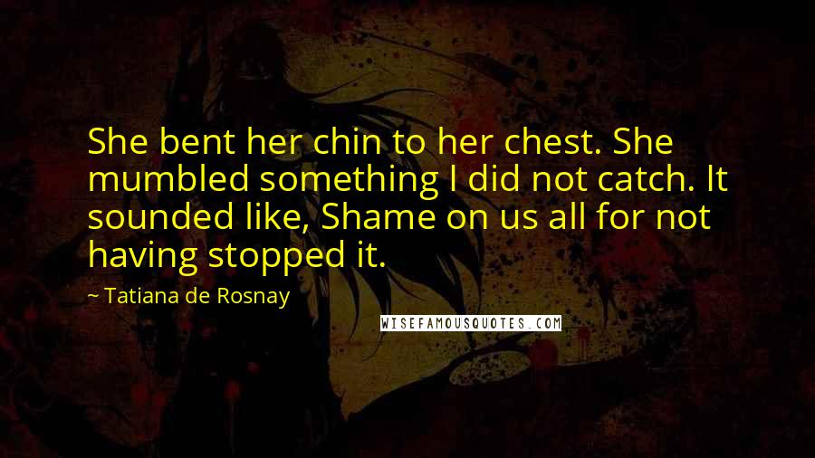 Tatiana De Rosnay Quotes: She bent her chin to her chest. She mumbled something I did not catch. It sounded like, Shame on us all for not having stopped it.