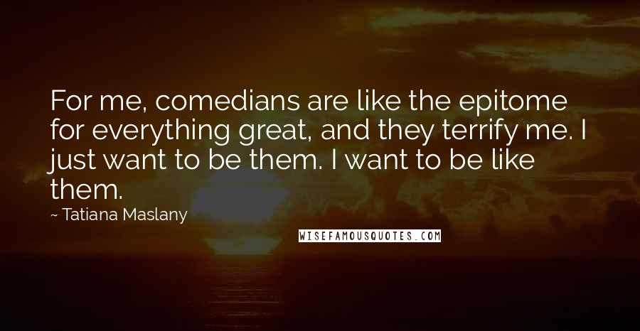 Tatiana Maslany Quotes: For me, comedians are like the epitome for everything great, and they terrify me. I just want to be them. I want to be like them.