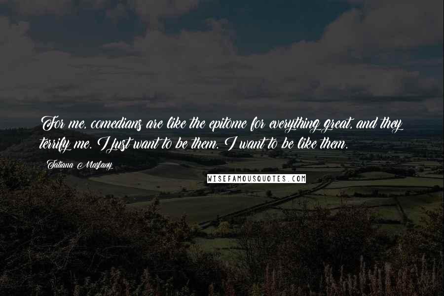 Tatiana Maslany Quotes: For me, comedians are like the epitome for everything great, and they terrify me. I just want to be them. I want to be like them.
