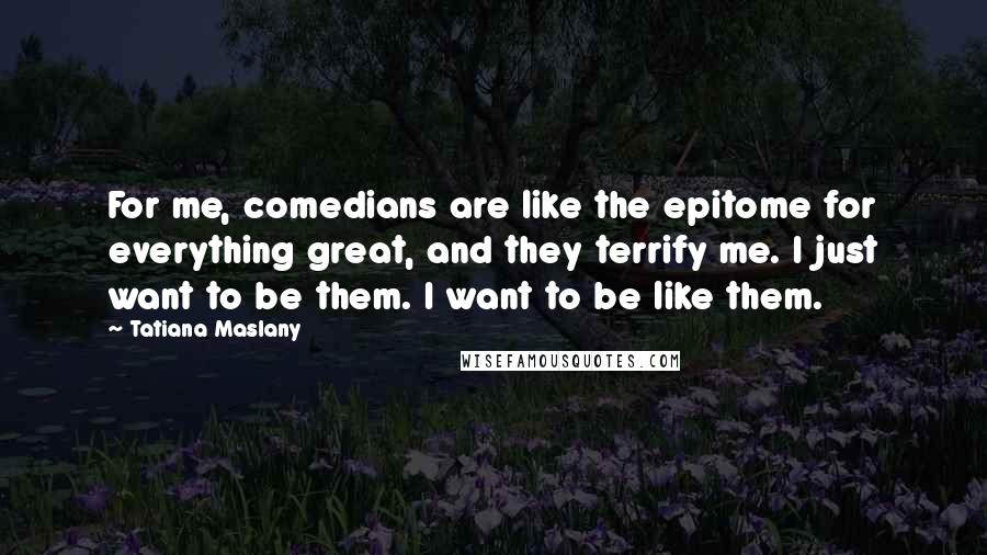 Tatiana Maslany Quotes: For me, comedians are like the epitome for everything great, and they terrify me. I just want to be them. I want to be like them.