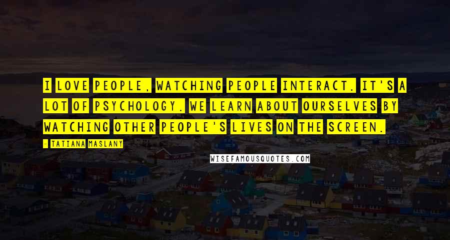 Tatiana Maslany Quotes: I love people, watching people interact. It's a lot of psychology. We learn about ourselves by watching other people's lives on the screen.