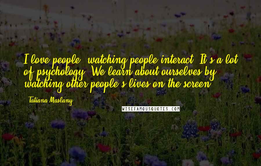 Tatiana Maslany Quotes: I love people, watching people interact. It's a lot of psychology. We learn about ourselves by watching other people's lives on the screen.