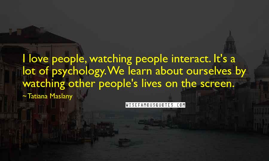 Tatiana Maslany Quotes: I love people, watching people interact. It's a lot of psychology. We learn about ourselves by watching other people's lives on the screen.