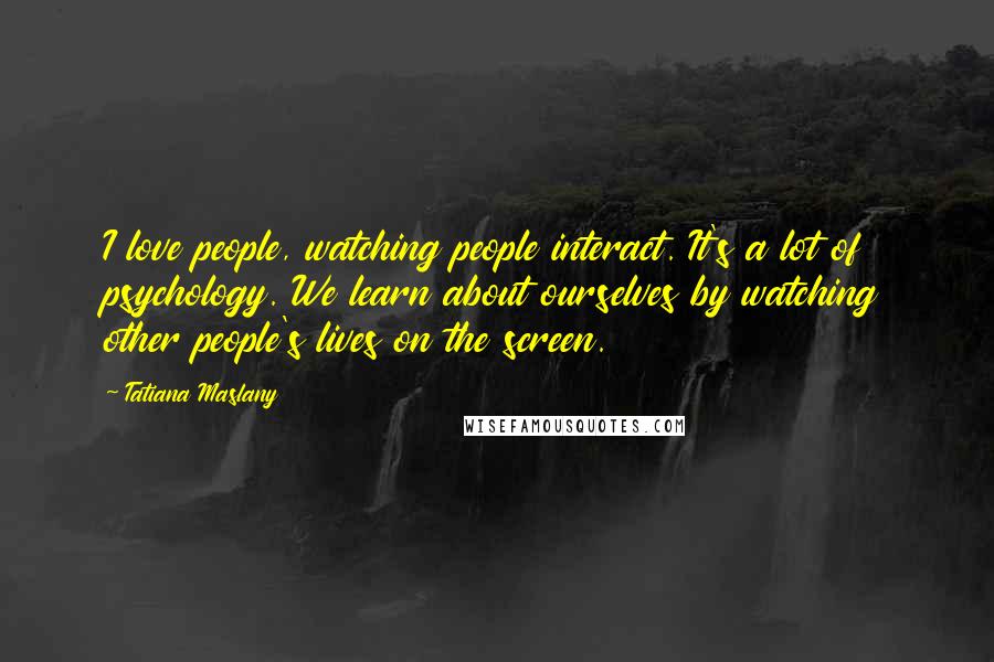 Tatiana Maslany Quotes: I love people, watching people interact. It's a lot of psychology. We learn about ourselves by watching other people's lives on the screen.