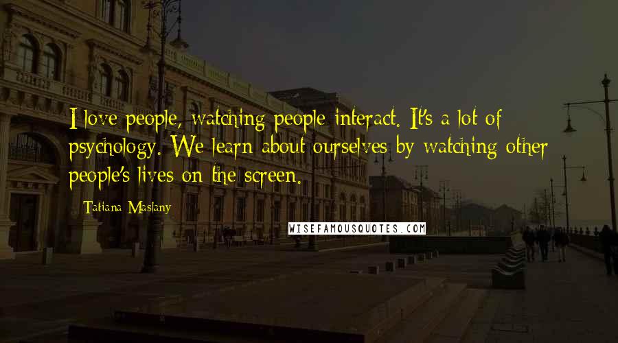 Tatiana Maslany Quotes: I love people, watching people interact. It's a lot of psychology. We learn about ourselves by watching other people's lives on the screen.