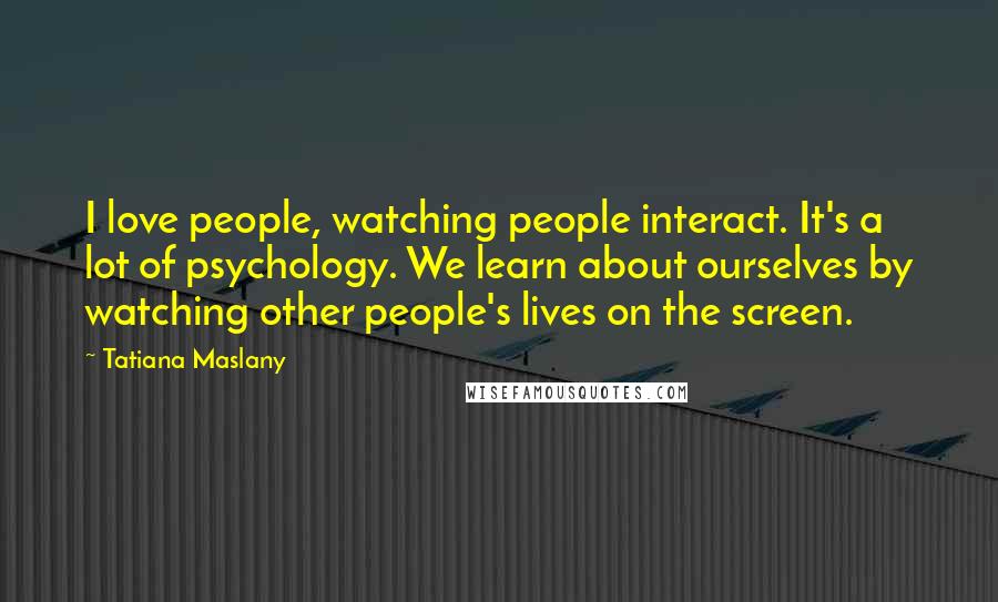 Tatiana Maslany Quotes: I love people, watching people interact. It's a lot of psychology. We learn about ourselves by watching other people's lives on the screen.