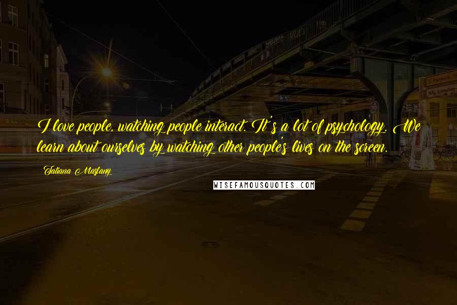 Tatiana Maslany Quotes: I love people, watching people interact. It's a lot of psychology. We learn about ourselves by watching other people's lives on the screen.