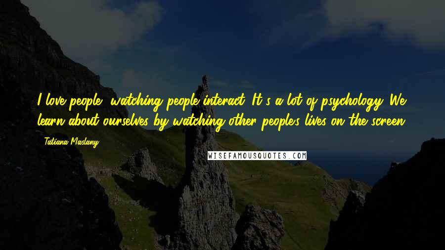 Tatiana Maslany Quotes: I love people, watching people interact. It's a lot of psychology. We learn about ourselves by watching other people's lives on the screen.