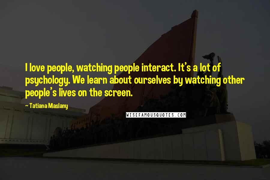 Tatiana Maslany Quotes: I love people, watching people interact. It's a lot of psychology. We learn about ourselves by watching other people's lives on the screen.