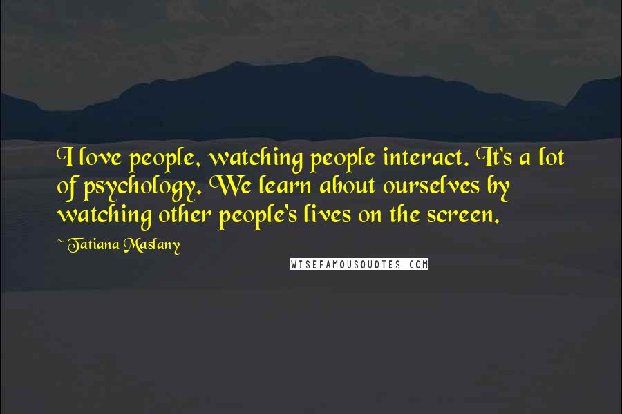 Tatiana Maslany Quotes: I love people, watching people interact. It's a lot of psychology. We learn about ourselves by watching other people's lives on the screen.